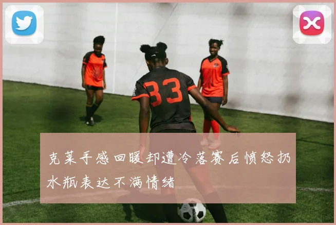 克莱手感回暖却遭冷落赛后愤怒扔水瓶表达不满情绪