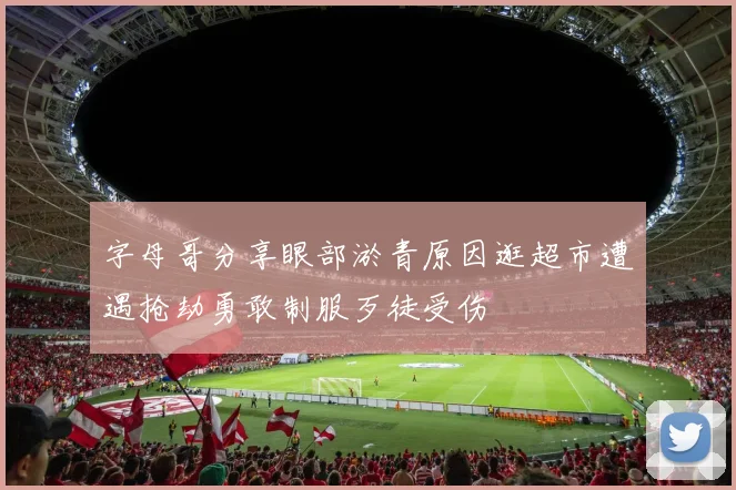 字母哥分享眼部淤青原因逛超市遭遇抢劫勇敢制服歹徒受伤