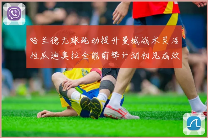 哈兰德无球跑动提升曼城战术灵活性瓜迪奥拉全能前锋计划初见成效