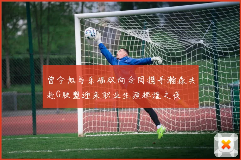 曾令旭与乐福双向合同携手瀚森共赴G联盟迎来职业生涯辉煌之夜