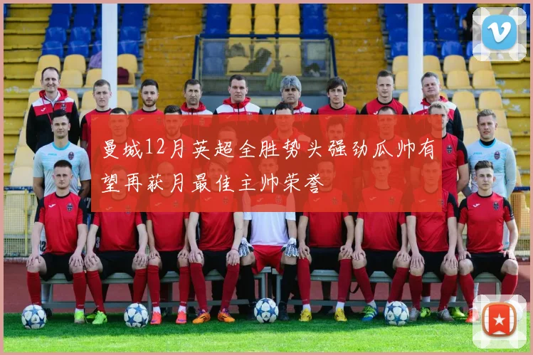 曼城12月英超全胜势头强劲瓜帅有望再获月最佳主帅荣誉