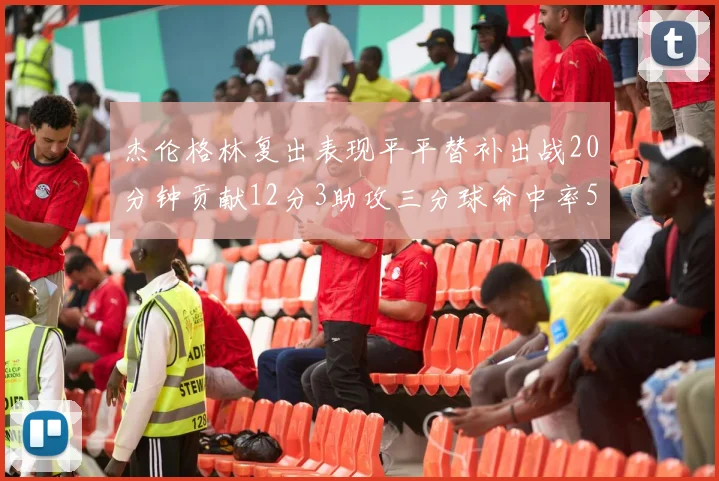 杰伦格林复出表现平平替补出战20分钟贡献12分3助攻三分球命中率50