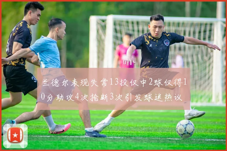 兰德尔表现失常13投仅中2球仅得10分助攻4次抢断3次引发球迷热议