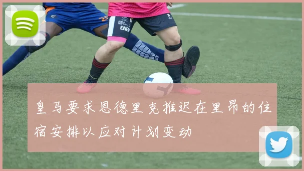 皇马要求恩德里克推迟在里昂的住宿安排以应对计划变动