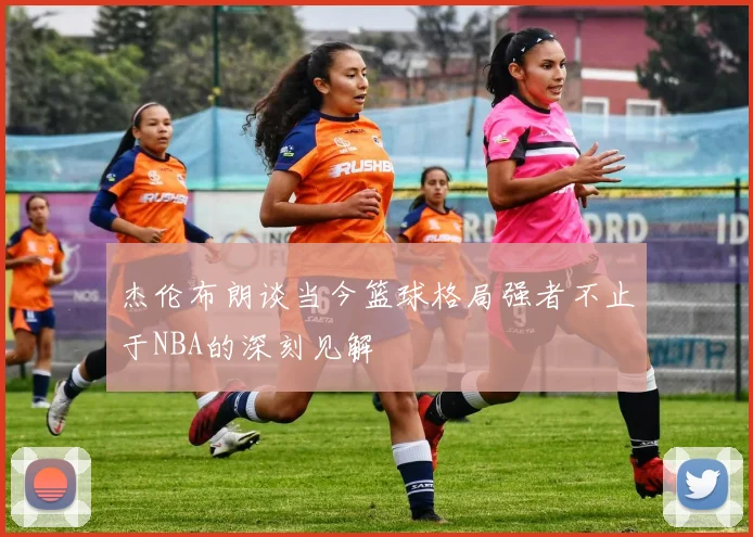 杰伦布朗谈当今篮球格局强者不止于NBA的深刻见解