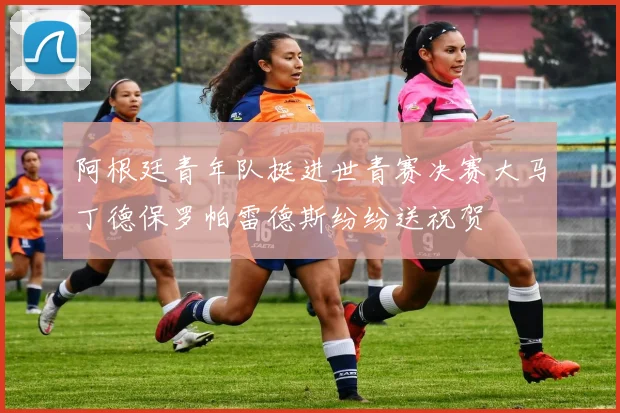 阿根廷青年队挺进世青赛决赛大马丁德保罗帕雷德斯纷纷送祝贺