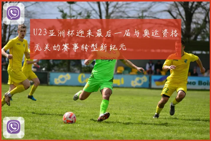 U23亚洲杯迎来最后一届与奥运资格无关的赛事转型新纪元