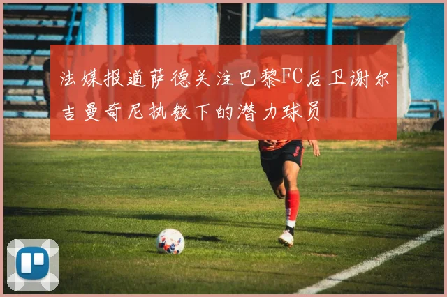 法媒报道萨德关注巴黎FC后卫谢尔吉曼奇尼执教下的潜力球员