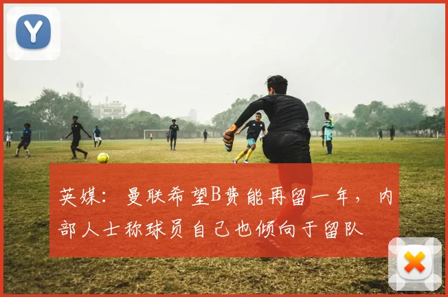 英媒：曼联希望B费能再留一年，内部人士称球员自己也倾向于留队