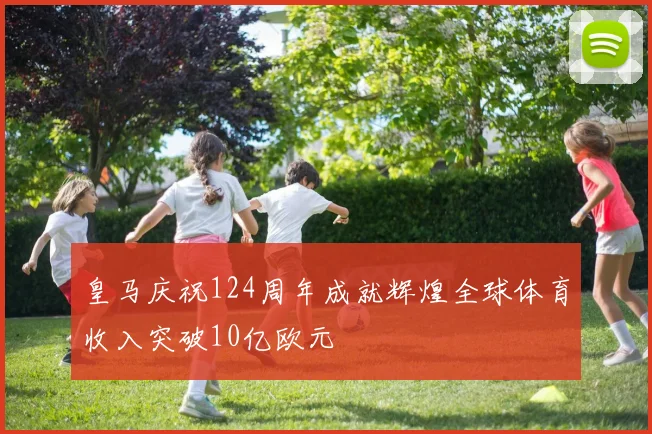 皇马庆祝124周年成就辉煌全球体育收入突破10亿欧元