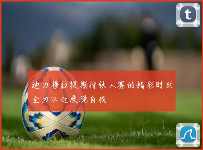 迪力穆拉提期待铁人赛的精彩时刻全力以赴展现自我