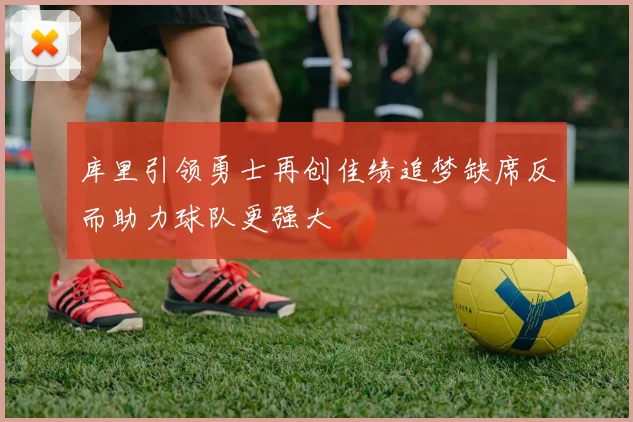 库里引领勇士再创佳绩追梦缺席反而助力球队更强大