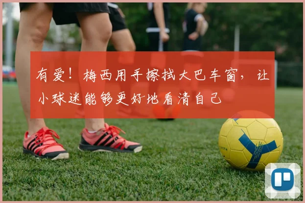 有爱！梅西用手擦拭大巴车窗，让小球迷能够更好地看清自己
