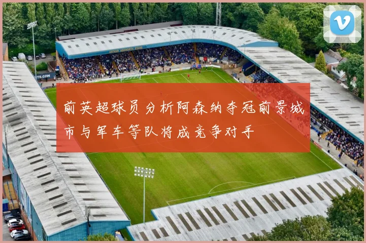 前英超球员分析阿森纳夺冠前景城市与军车等队将成竞争对手