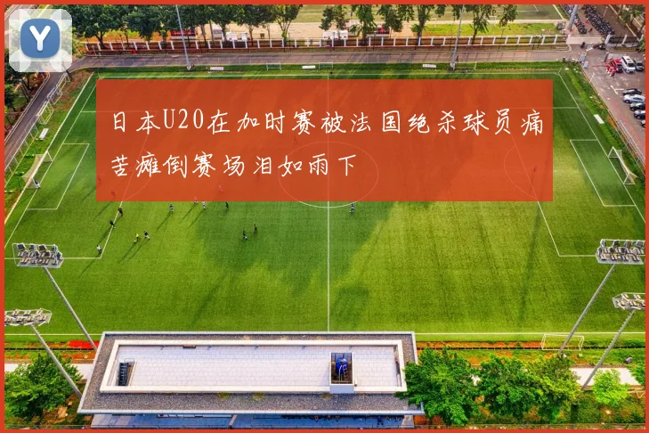 日本U20在加时赛被法国绝杀球员痛苦瘫倒赛场泪如雨下