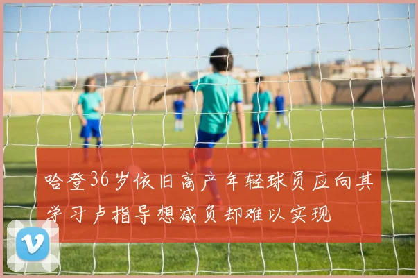 哈登36岁依旧高产年轻球员应向其学习卢指导想减负却难以实现