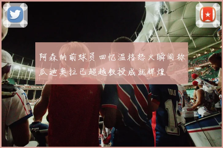 阿森纳前球员回忆温格怒火瞬间称瓜迪奥拉已超越教授成就辉煌