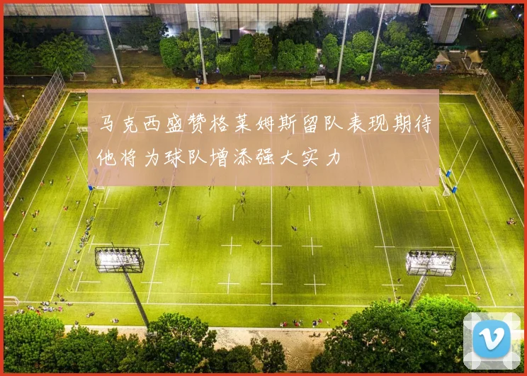 马克西盛赞格莱姆斯留队表现期待他将为球队增添强大实力