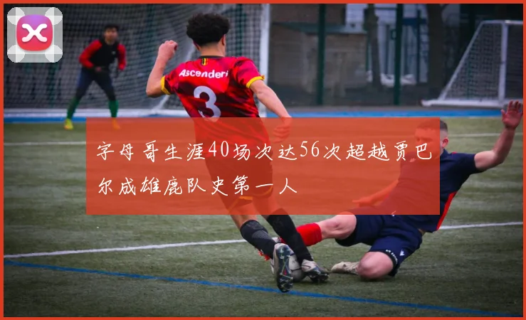 字母哥生涯40场次达56次超越贾巴尔成雄鹿队史第一人