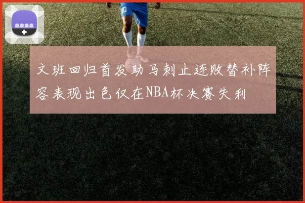文班回归首发助马刺止连败替补阵容表现出色仅在NBA杯决赛失利