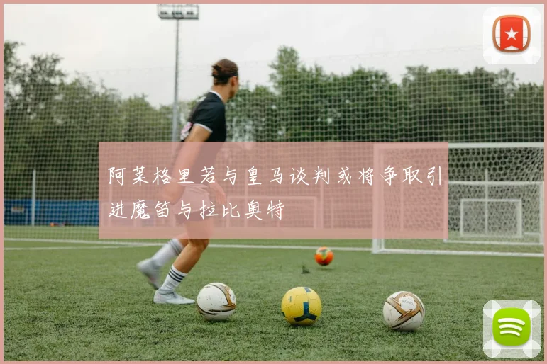 阿莱格里若与皇马谈判或将争取引进魔笛与拉比奥特