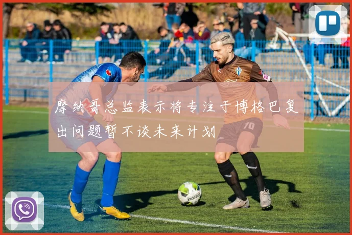摩纳哥总监表示将专注于博格巴复出问题暂不谈未来计划