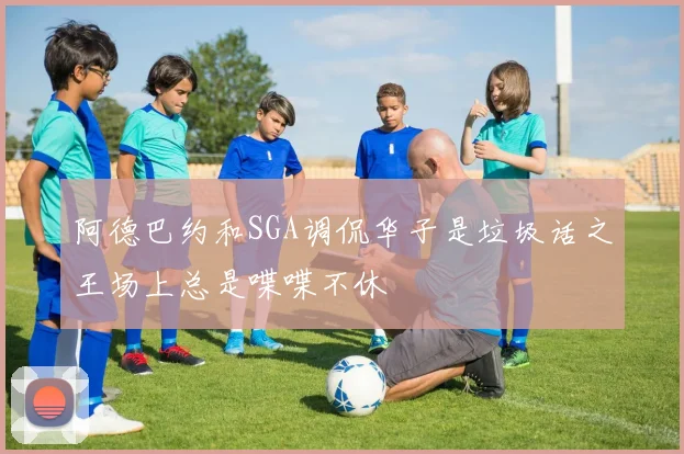 阿德巴约和SGA调侃华子是垃圾话之王场上总是喋喋不休