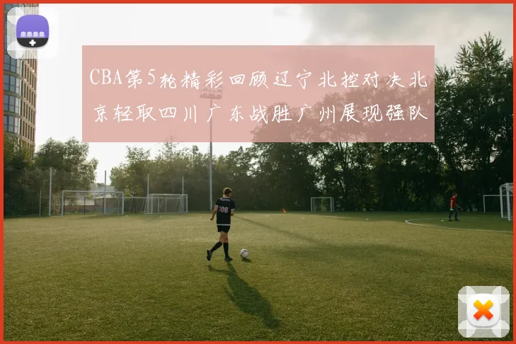 CBA第5轮精彩回顾辽宁北控对决北京轻取四川广东战胜广州展现强队风范